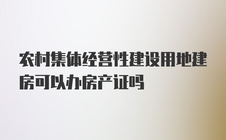 农村集体经营性建设用地建房可以办房产证吗