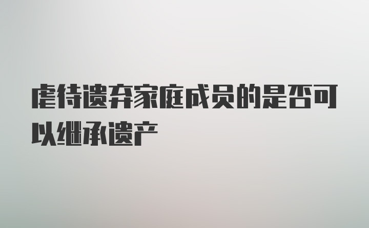 虐待遗弃家庭成员的是否可以继承遗产