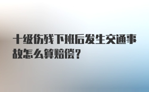 十级伤残下班后发生交通事故怎么算赔偿?