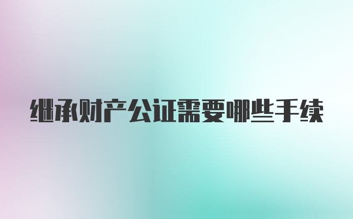 继承财产公证需要哪些手续