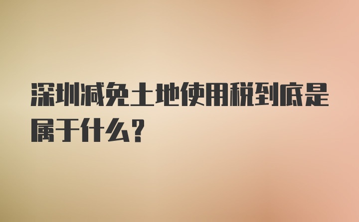 深圳减免土地使用税到底是属于什么？