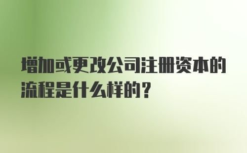 增加或更改公司注册资本的流程是什么样的？