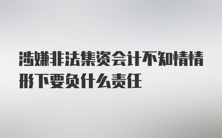 涉嫌非法集资会计不知情情形下要负什么责任