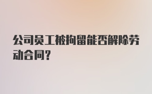 公司员工被拘留能否解除劳动合同？