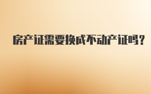 房产证需要换成不动产证吗？