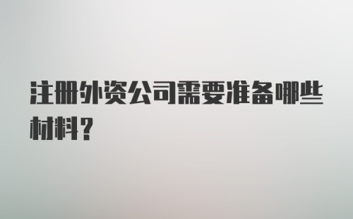 注册外资公司需要准备哪些材料？