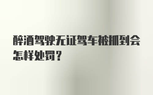 醉酒驾驶无证驾车被抓到会怎样处罚？