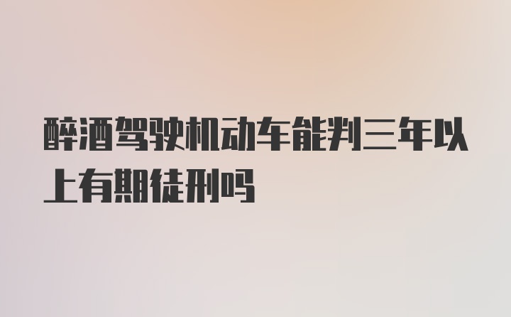 醉酒驾驶机动车能判三年以上有期徒刑吗