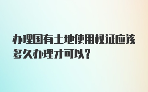 办理国有土地使用权证应该多久办理才可以？