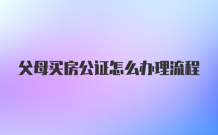 父母买房公证怎么办理流程