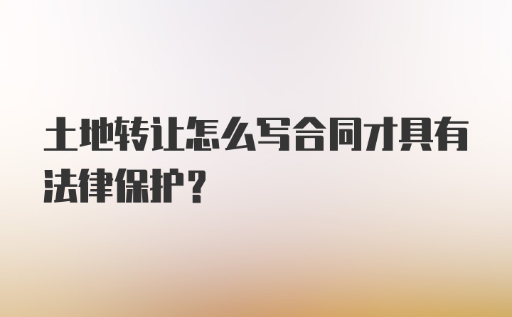 土地转让怎么写合同才具有法律保护？