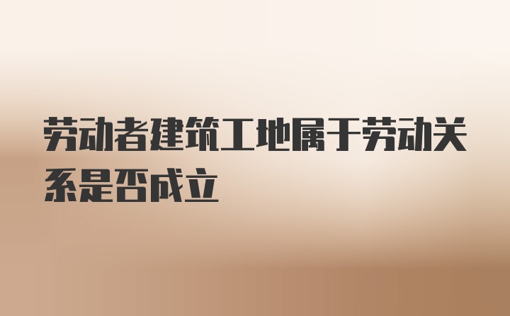 劳动者建筑工地属于劳动关系是否成立