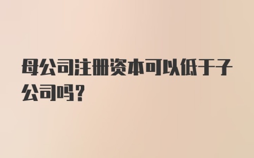 母公司注册资本可以低于子公司吗?