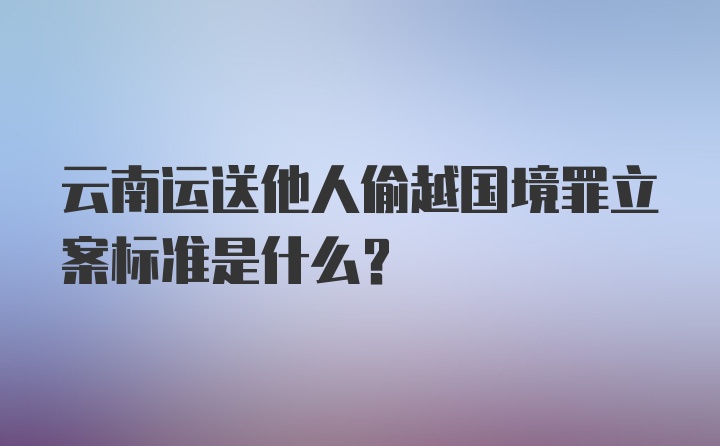 云南运送他人偷越国境罪立案标准是什么?