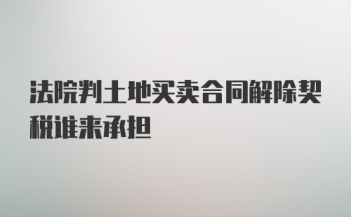 法院判土地买卖合同解除契税谁来承担