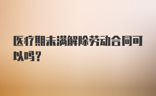 医疗期未满解除劳动合同可以吗?