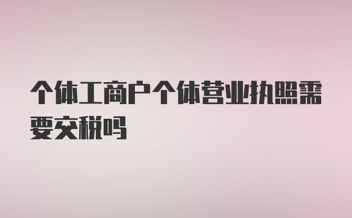 个体工商户个体营业执照需要交税吗