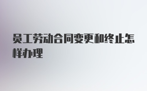 员工劳动合同变更和终止怎样办理