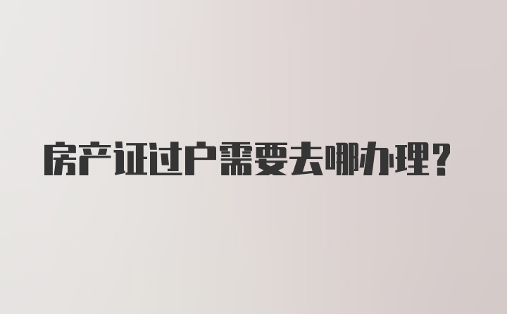 房产证过户需要去哪办理？