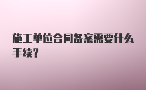 施工单位合同备案需要什么手续?