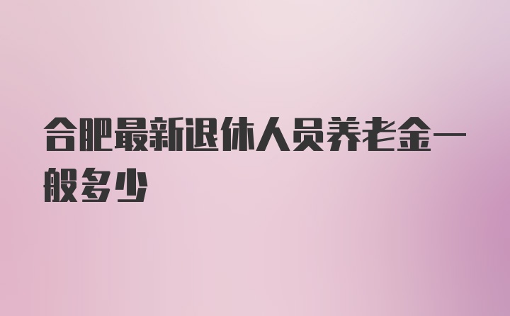 合肥最新退休人员养老金一般多少