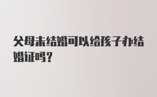 父母未结婚可以给孩子办结婚证吗？