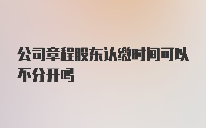 公司章程股东认缴时间可以不分开吗