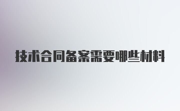 技术合同备案需要哪些材料