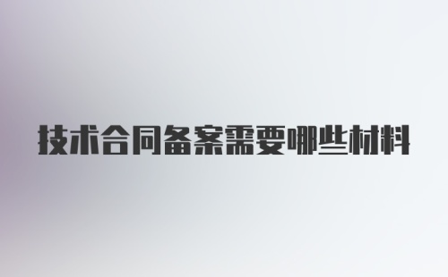 技术合同备案需要哪些材料