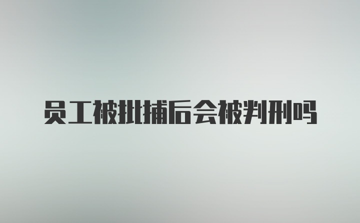 员工被批捕后会被判刑吗