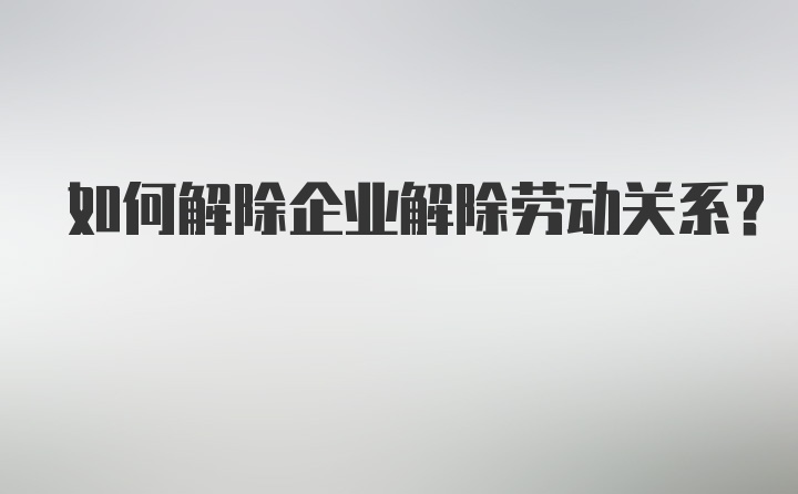 如何解除企业解除劳动关系？