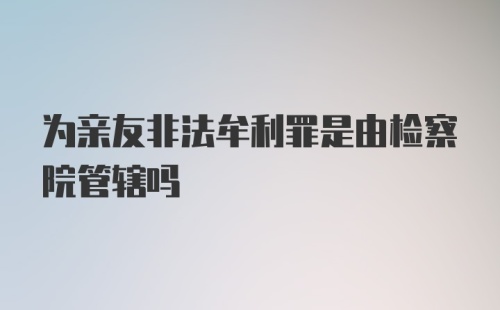 为亲友非法牟利罪是由检察院管辖吗