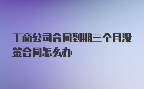 工商公司合同到期三个月没签合同怎么办