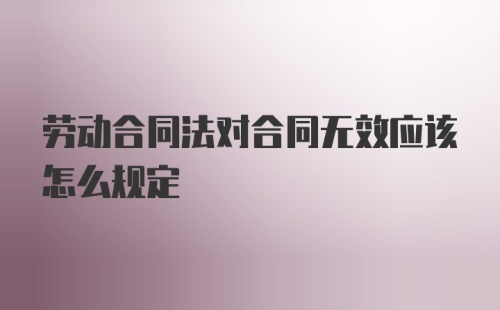 劳动合同法对合同无效应该怎么规定