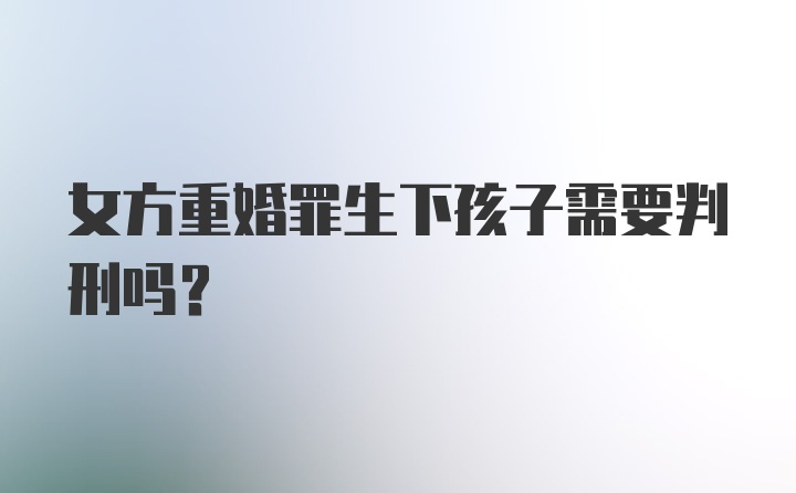 女方重婚罪生下孩子需要判刑吗？