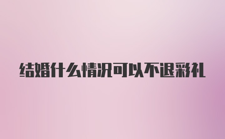 结婚什么情况可以不退彩礼