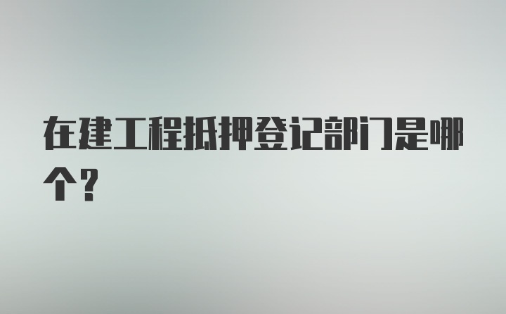 在建工程抵押登记部门是哪个？