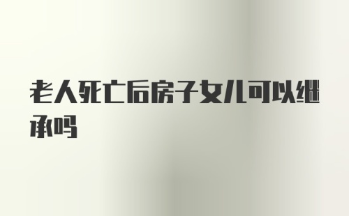 老人死亡后房子女儿可以继承吗