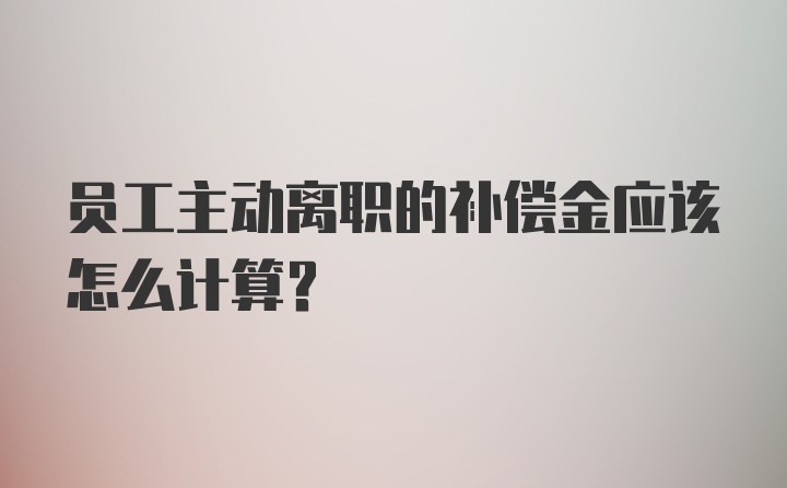 员工主动离职的补偿金应该怎么计算？