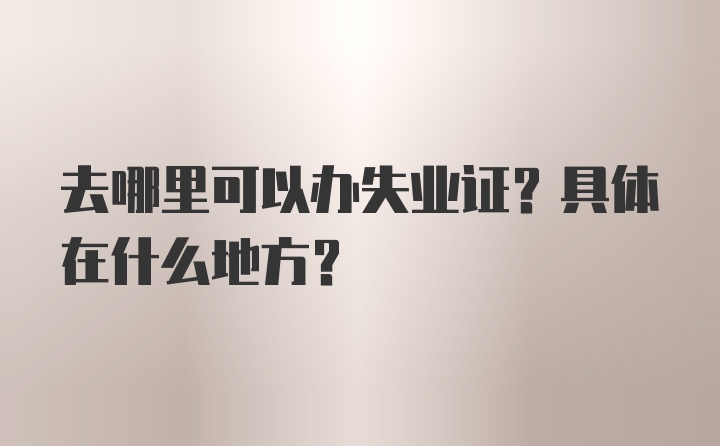 去哪里可以办失业证？具体在什么地方？