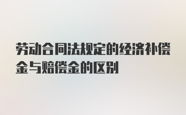 劳动合同法规定的经济补偿金与赔偿金的区别