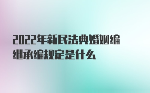 2022年新民法典婚姻编继承编规定是什么