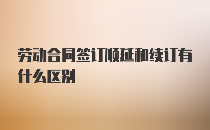 劳动合同签订顺延和续订有什么区别