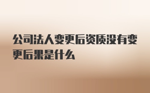 公司法人变更后资质没有变更后果是什么