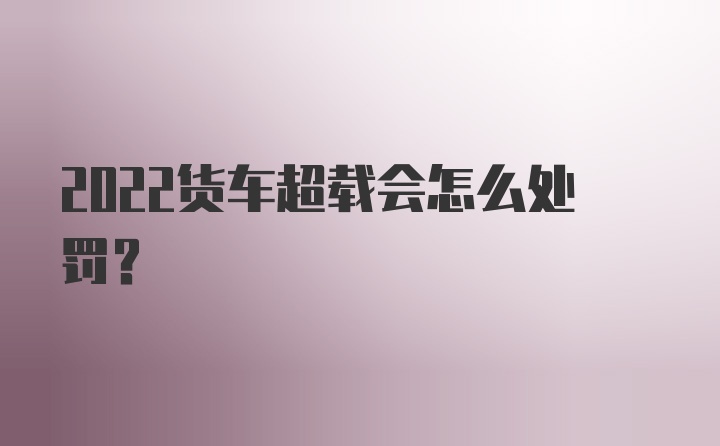 2022货车超载会怎么处罚？