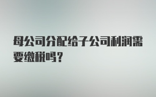 母公司分配给子公司利润需要缴税吗？