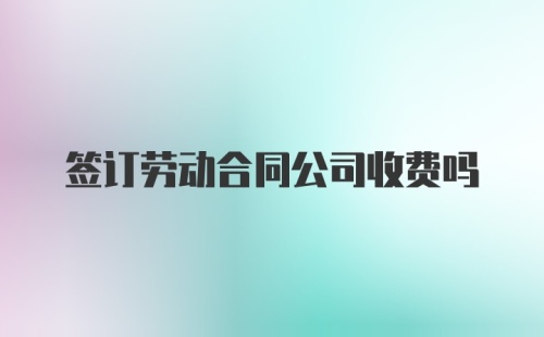 签订劳动合同公司收费吗