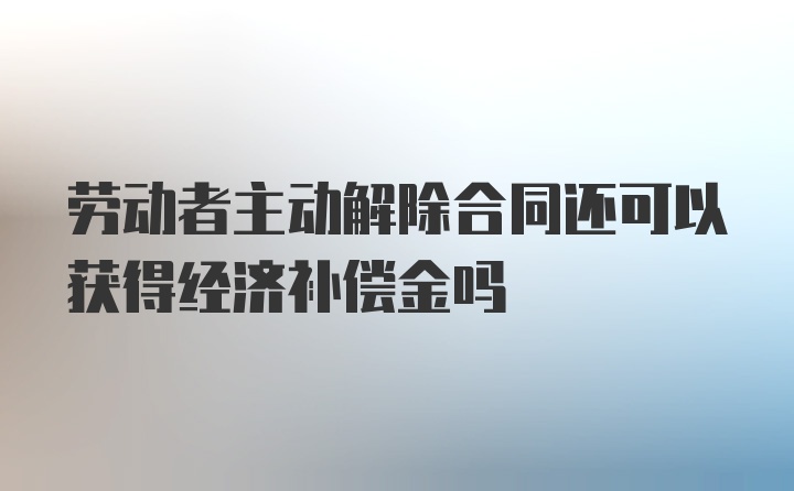 劳动者主动解除合同还可以获得经济补偿金吗