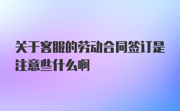 关于客服的劳动合同签订是注意些什么啊