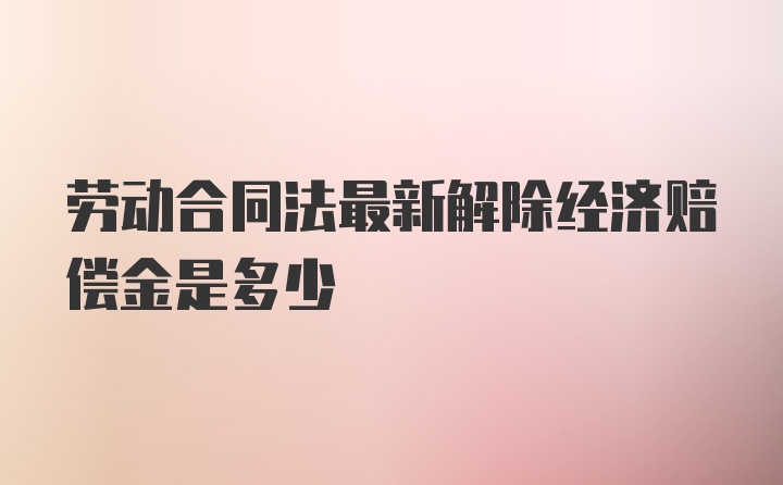 劳动合同法最新解除经济赔偿金是多少